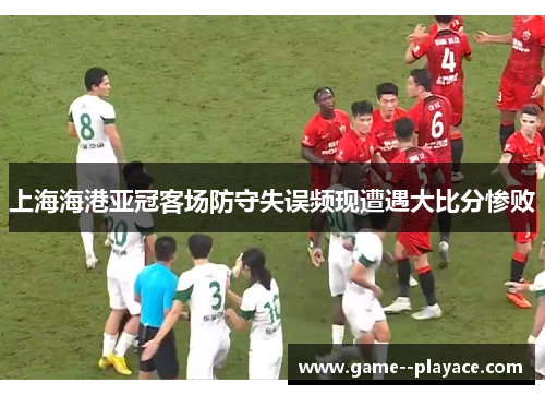 上海海港亚冠客场防守失误频现遭遇大比分惨败 上海海港亚冠客场防守失误频现遭遇大比分惨败