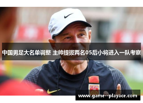 中国男足大名单调整 主帅提拔两名05后小将进入一队考察 中国男足大名单调整 主帅提拔两名05后小将进入一队考察