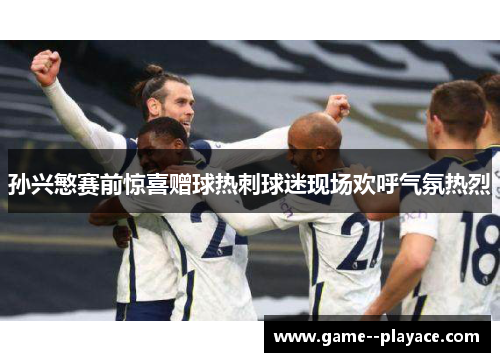 孙兴慜赛前惊喜赠球热刺球迷现场欢呼气氛热烈 孙兴慜赛前惊喜赠球热刺球迷现场欢呼气氛热烈