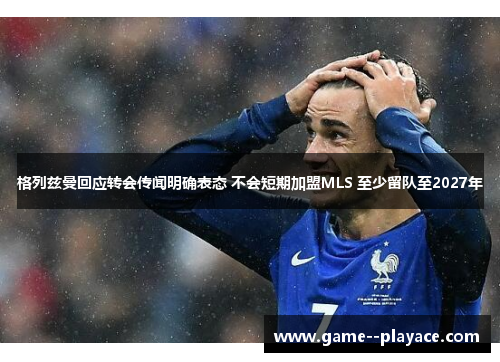 格列兹曼回应转会传闻明确表态 不会短期加盟MLS 至少留队至2027年 格列兹曼回应转会传闻明确表态 不会短期加盟MLS 至少留队至2027年