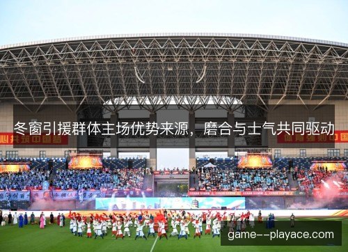 冬窗引援群体主场优势来源，磨合与士气共同驱动